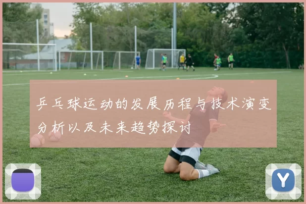 乒乓球运动的发展历程与技术演变分析以及未来趋势探讨