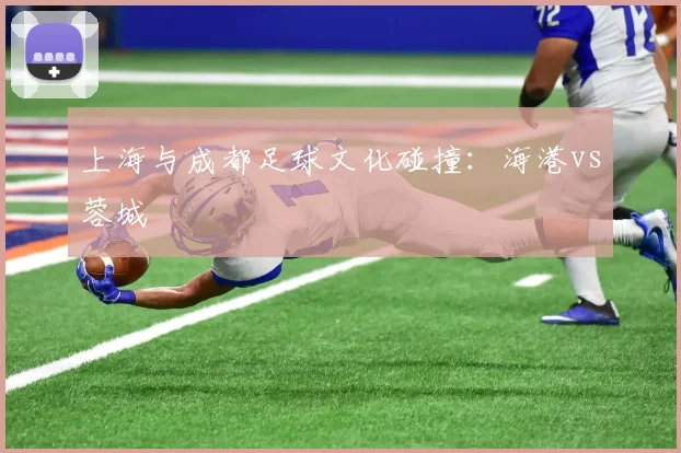 上海与成都足球文化碰撞：海港vs蓉城