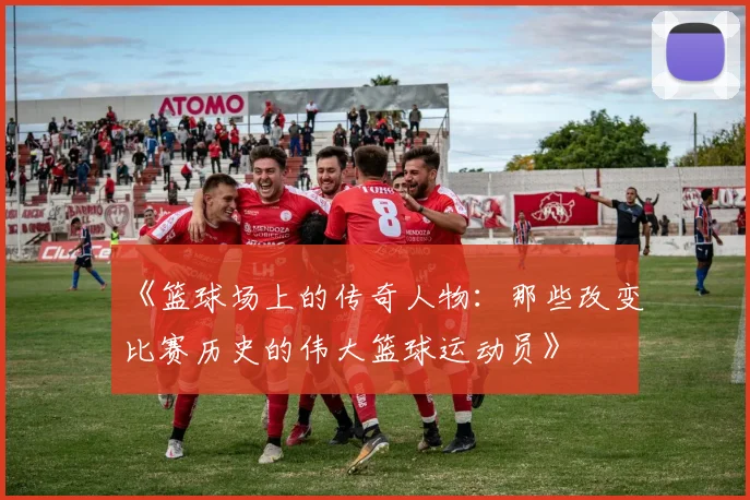 《篮球场上的传奇人物：那些改变比赛历史的伟大篮球运动员》