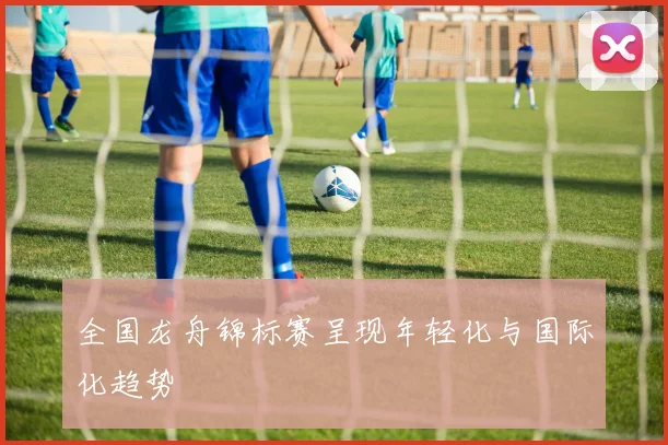 全国龙舟锦标赛呈现年轻化与国际化趋势