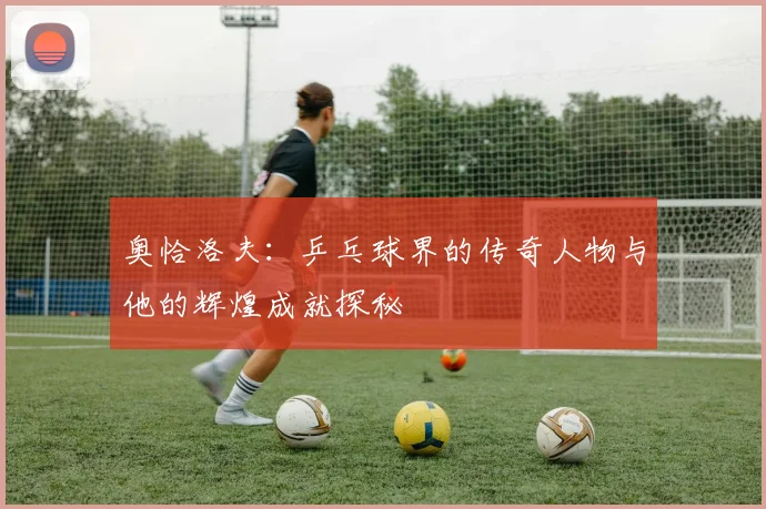 奥恰洛夫：乒乓球界的传奇人物与他的辉煌成就探秘