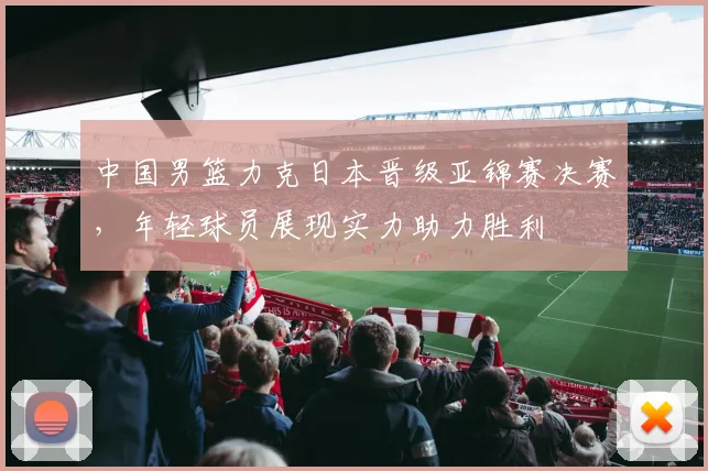 中国男篮力克日本晋级亚锦赛决赛，年轻球员展现实力助力胜利