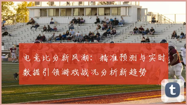 电竞比分新风潮：精准预测与实时数据引领游戏战况分析新趋势