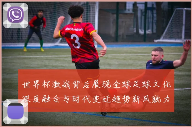 世界杯激战背后展现全球足球文化深度融合与时代变迁趋势新风貌力量