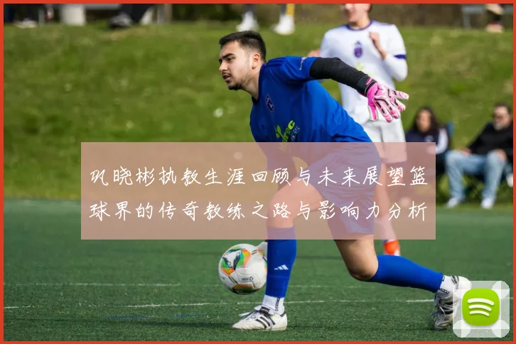 巩晓彬执教生涯回顾与未来展望篮球界的传奇教练之路与影响力分析