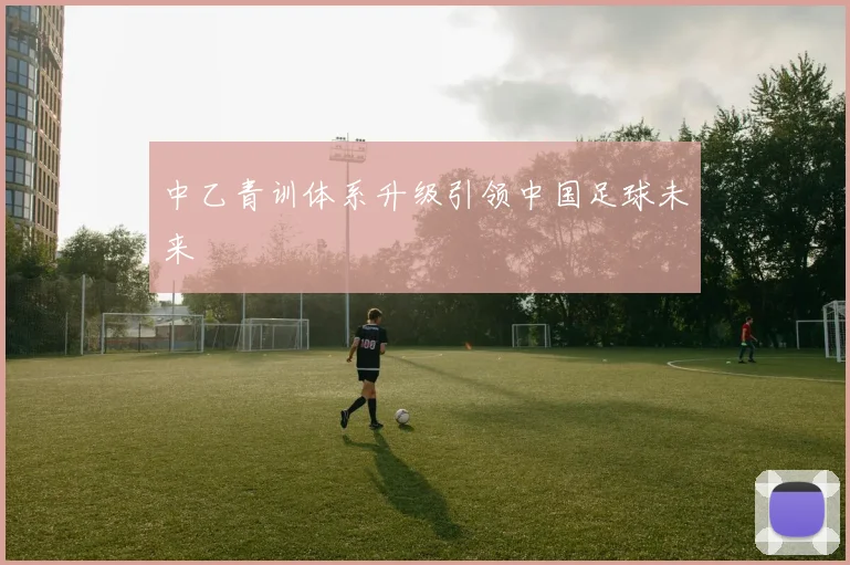 中乙青训体系升级引领中国足球未来