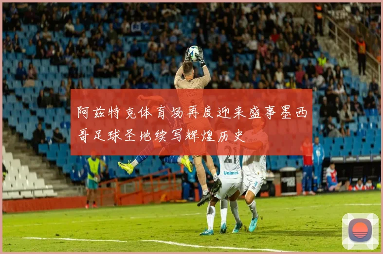 阿兹特克体育场再度迎来盛事墨西哥足球圣地续写辉煌历史