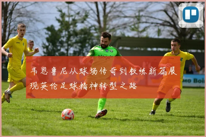 韦恩鲁尼从球场传奇到教练新篇展现英伦足球精神转型之路