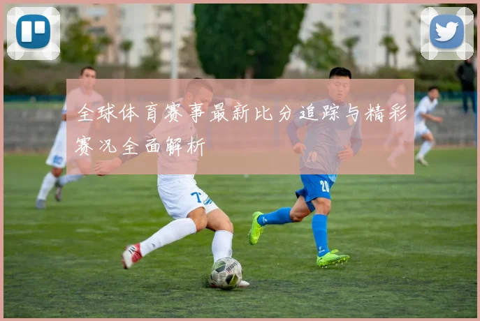 全球体育赛事最新比分追踪与精彩赛况全面解析