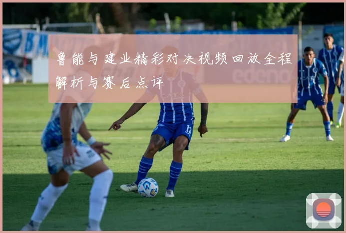 鲁能与建业精彩对决视频回放全程解析与赛后点评