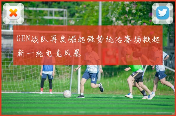 GEN战队再度崛起强势统治赛场掀起新一轮电竞风暴