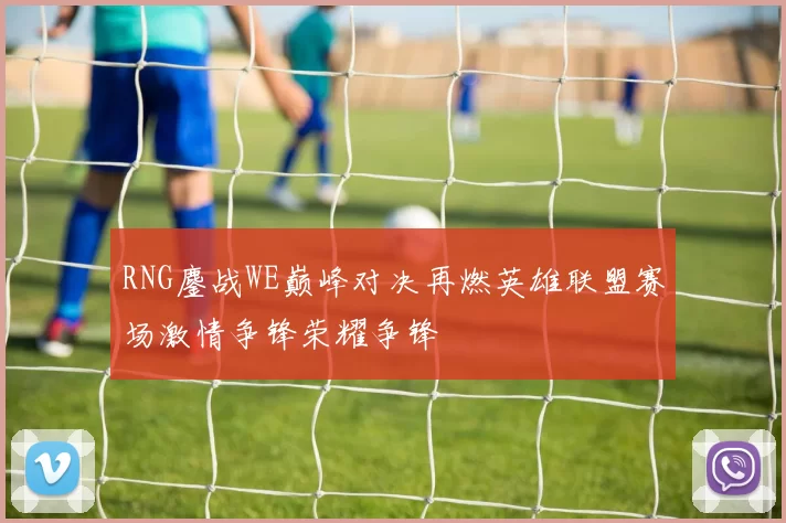 RNG鏖战WE巅峰对决再燃英雄联盟赛场激情争锋荣耀争锋
